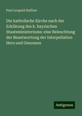 Die katholische Kirche nach der Erklärung des k. bayrischen Staatsministeriums: eine Beleuchtung der Beantwortung der Interpellation Herz und Genossen