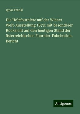 Die Holzfourniere auf der Wiener Welt-Ausstellung 1873: mit besonderer Rücksicht auf den heutigen Stand der österreichischen Fournier-Fabrication, Bericht