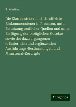 Die Klassensteuer und klassifizirte Einkommensteuer in Preussen, unter Benutzung amtlicher Quellen und unter Beifügung der bezüglichen Gesetze sowie der dazu ergangenen erläuternden und ergänzenden Ausführungs-Bestimmungen und Ministerial-Rescripte