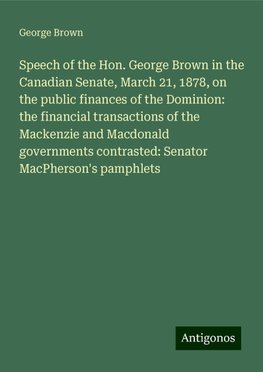 Speech of the Hon. George Brown in the Canadian Senate, March 21, 1878, on the public finances of the Dominion: the financial transactions of the Mackenzie and Macdonald governments contrasted: Senator MacPherson's pamphlets