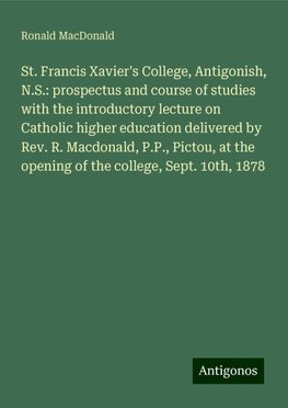 St. Francis Xavier's College, Antigonish, N.S.: prospectus and course of studies with the introductory lecture on Catholic higher education delivered by Rev. R. Macdonald, P.P., Pictou, at the opening of the college, Sept. 10th, 1878