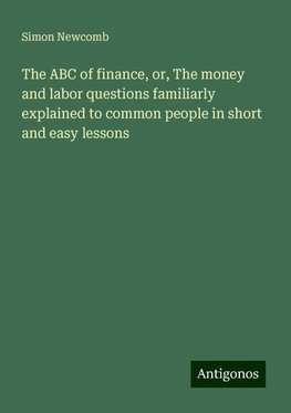 The ABC of finance, or, The money and labor questions familiarly explained to common people in short and easy lessons