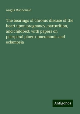 The bearings of chronic disease of the heart upon pregnancy, parturition, and childbed: with papers on puerperal pluero-pneumonia and eclampsia