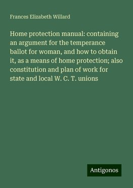 Home protection manual: containing an argument for the temperance ballot for woman, and how to obtain it, as a means of home protection; also constitution and plan of work for state and local W. C. T. unions