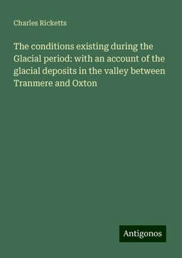 The conditions existing during the Glacial period: with an account of the glacial deposits in the valley between Tranmere and Oxton