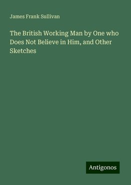 The British Working Man by One who Does Not Believe in Him, and Other Sketches