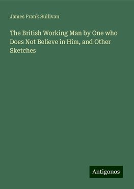 The British Working Man by One who Does Not Believe in Him, and Other Sketches