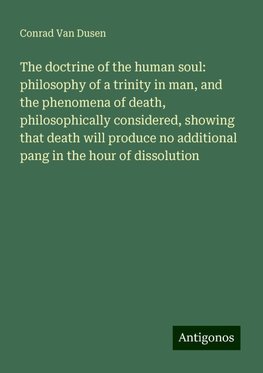 The doctrine of the human soul: philosophy of a trinity in man, and the phenomena of death, philosophically considered, showing that death will produce no additional pang in the hour of dissolution