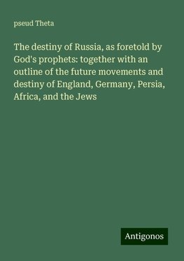 The destiny of Russia, as foretold by God's prophets: together with an outline of the future movements and destiny of England, Germany, Persia, Africa, and the Jews