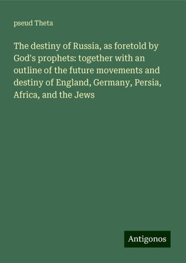 The destiny of Russia, as foretold by God's prophets: together with an outline of the future movements and destiny of England, Germany, Persia, Africa, and the Jews