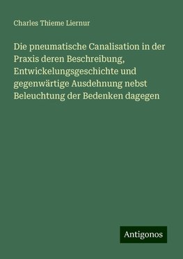 Die pneumatische Canalisation in der Praxis deren Beschreibung, Entwickelungsgeschichte und gegenwärtige Ausdehnung nebst Beleuchtung der Bedenken dagegen