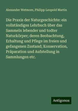 Die Praxis der Naturgeschichte: ein vollständiges Lehrbuch über das Sammeln lebender und todter Naturkörper; deren Beobachtung, Erhaltung und Pflege im freien und gefangenen Zustand; Konservation, Präparation und Aufstellung in Sammlungen etc.