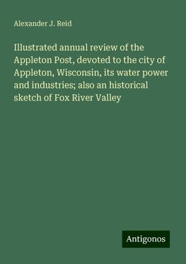 Illustrated annual review of the Appleton Post, devoted to the city of Appleton, Wisconsin, its water power and industries; also an historical sketch of Fox River Valley