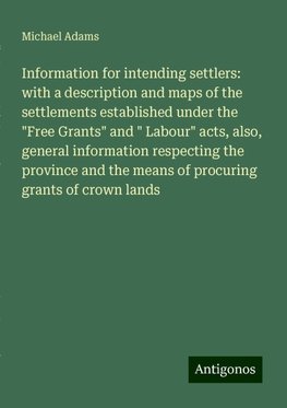 Information for intending settlers: with a description and maps of the settlements established under the "Free Grants" and " Labour" acts, also, general information respecting the province and the means of procuring grants of crown lands