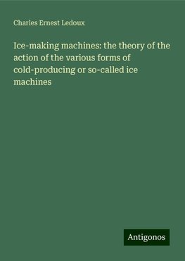 Ice-making machines: the theory of the action of the various forms of cold-producing or so-called ice machines