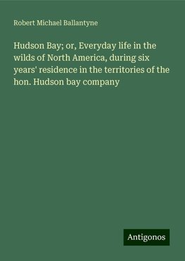 Hudson Bay; or, Everyday life in the wilds of North America, during six years' residence in the territories of the hon. Hudson bay company