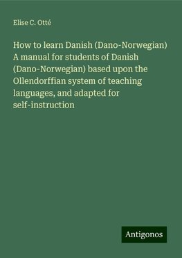 How to learn Danish (Dano-Norwegian) A manual for students of Danish (Dano-Norwegian) based upon the Ollendorffian system of teaching languages, and adapted for self-instruction