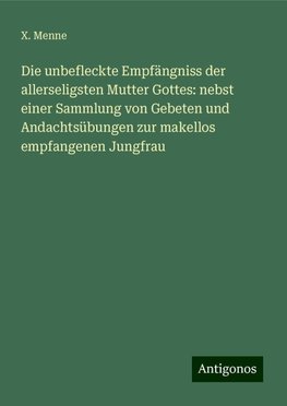 Die unbefleckte Empfängniss der allerseligsten Mutter Gottes: nebst einer Sammlung von Gebeten und Andachtsübungen zur makellos empfangenen Jungfrau