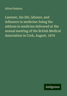 Laennec, his life, labours, and influence in medicine: being the address in medicine delivered at the annual meeting of the British Medical Association in Cork, August, 1879