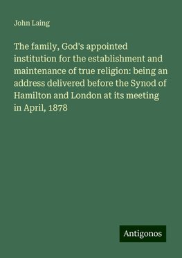 The family, God's appointed institution for the establishment and maintenance of true religion: being an address delivered before the Synod of Hamilton and London at its meeting in April, 1878