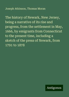 The history of Newark, New Jersey, being a narrative of its rise and progress, from the settlement in May, 1666, by emigrants from Connecticut to the present time, including a sketch of the press of Newark, from 1791 to 1878