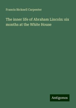 The inner life of Abraham Lincoln: six months at the White House