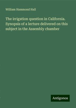 The irrigation question in California. Synopsis of a lecture delivered on this subject in the Assembly chamber