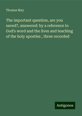 The important question, are you saved?, answered: by a reference to God's word and the lives and teaching of the holy apostles , three recorded