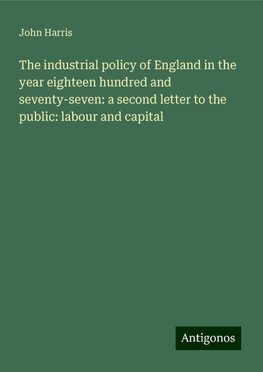 The industrial policy of England in the year eighteen hundred and seventy-seven: a second letter to the public: labour and capital