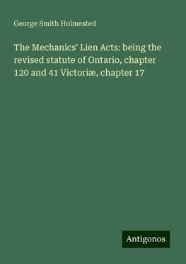 The Mechanics' Lien Acts: being the revised statute of Ontario, chapter 120 and 41 Victoriæ, chapter 17