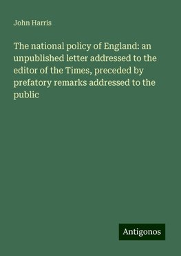 The national policy of England: an unpublished letter addressed to the editor of the Times, preceded by prefatory remarks addressed to the public