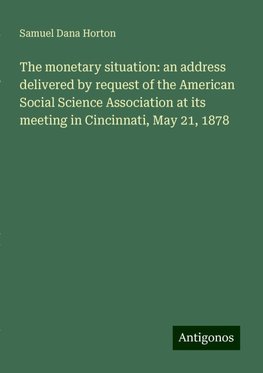 The monetary situation: an address delivered by request of the American Social Science Association at its meeting in Cincinnati, May 21, 1878