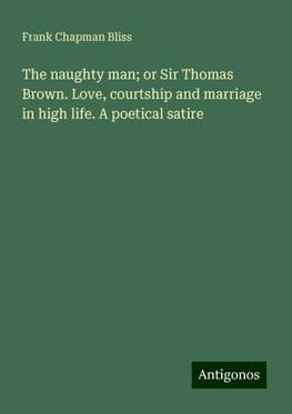 The naughty man; or Sir Thomas Brown. Love, courtship and marriage in high life. A poetical satire