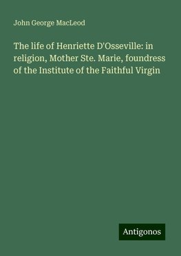 The life of Henriette D'Osseville: in religion, Mother Ste. Marie, foundress of the Institute of the Faithful Virgin