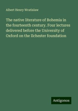 The native literature of Bohemia in the fourteenth century. Four lectures delivered before the University of Oxford on the Ilchester foundation