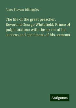 The life of the great preacher, Reverend George Whitefield, Prince of pulpit orators: with the secret of his success and specimens of his sermons