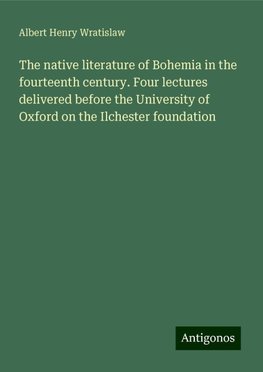 The native literature of Bohemia in the fourteenth century. Four lectures delivered before the University of Oxford on the Ilchester foundation