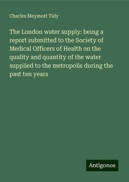 The London water supply: being a report submitted to the Society of Medical Officers of Health on the quality and quantity of the water supplied to the metropolis during the past ten years