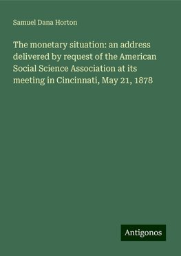 The monetary situation: an address delivered by request of the American Social Science Association at its meeting in Cincinnati, May 21, 1878