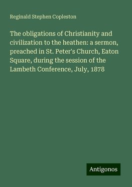 The obligations of Christianity and civilization to the heathen: a sermon, preached in St. Peter's Church, Eaton Square, during the session of the Lambeth Conference, July, 1878