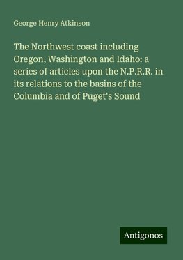 The Northwest coast including Oregon, Washington and Idaho: a series of articles upon the N.P.R.R. in its relations to the basins of the Columbia and of Puget's Sound