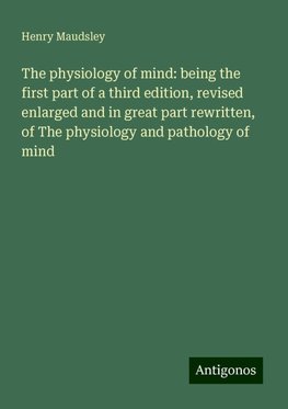 The physiology of mind: being the first part of a third edition, revised enlarged and in great part rewritten, of The physiology and pathology of mind