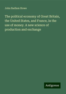 The political economy of Great Britain, the United States, and France, in the use of money. A new science of production and exchange