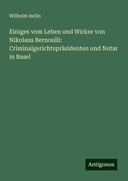 Einiges vom Leben und Wirker von Nikolaus Bernoulli: Criminalgerichtspräsidenten und Notar in Basel