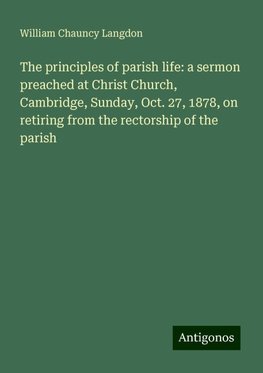 The principles of parish life: a sermon preached at Christ Church, Cambridge, Sunday, Oct. 27, 1878, on retiring from the rectorship of the parish