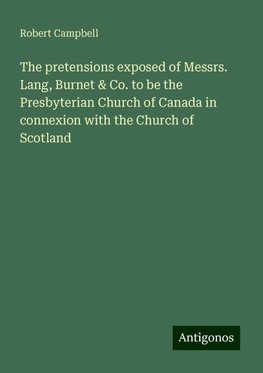 The pretensions exposed of Messrs. Lang, Burnet & Co. to be the Presbyterian Church of Canada in connexion with the Church of Scotland