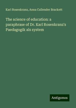 The science of education: a paraphrase of Dr. Karl Rosenkranz's Paedagogik als system