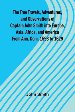 The True Travels, Adventures, and Observations of Captain John Smith into Europe, Asia, Africa, and America From Ann. Dom. 1593 to 1629