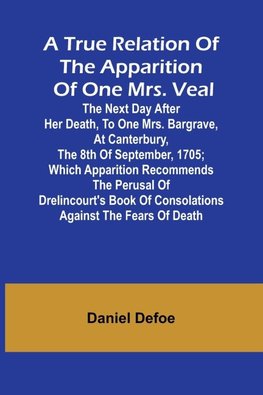 A True Relation of the Apparition of one Mrs. Veal The Next Day after Her Death, to one Mrs. Bargrave, at Canterbury, the 8th of September, 1705; which Apparition Recommends the Perusal of Drelincourt's Book of Consolations against the Fears of Death