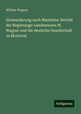 Einwanderung nach Manitoba: Bericht der Regierungs-Landmessers W. Wagner and die deutsche Gesellschaft zu Montreal